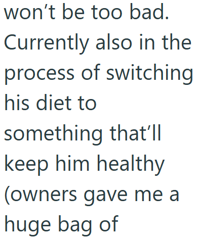 won't be too bad. Currently also in the process of switching his diet to something that'll keep him healthy (owners gave me a huge bag of