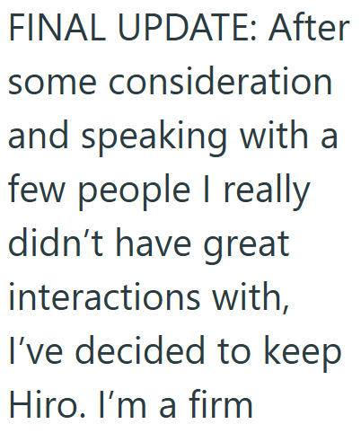 FINAL UPDATE: After some consideration and speaking with a few people I really didn't have great interactions with, I've decided to keep Hiro. I'm a firm
