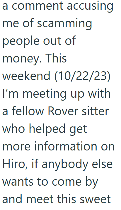 a comment accusing me of scamming people out of money. This weekend (10/22/23) I'm meeting up with a fellow Rover sitter who helped get more information on Hiro, if anybody else wants to come by and meet this sweet