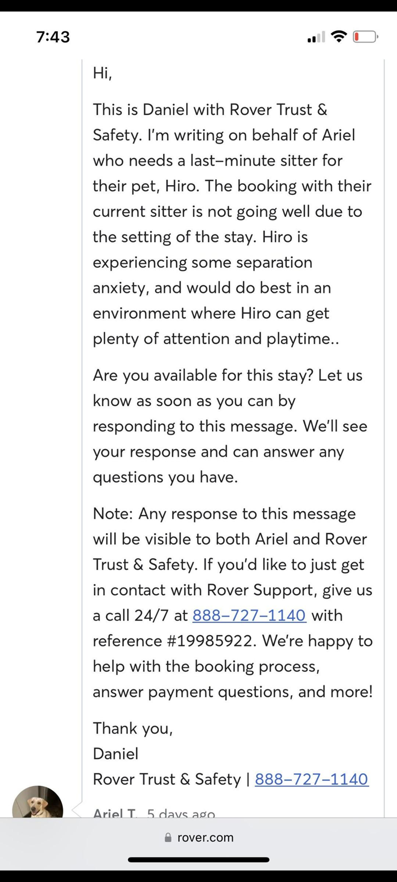 7:43 Hi, This is Daniel with Rover Trust & Safety. I'm writing on behalf of Ariel who needs a last-minute sitter for their pet, Hiro. The booking with their current sitter is not going well due to the setting of the stay. Hiro is experiencing some separation anxiety, and would do best in an environment where Hiro can get plenty of attention and playtime.. Are you available for this stay? Let us know as soon as you can by responding to this message. We'll see your response and can answer any ques