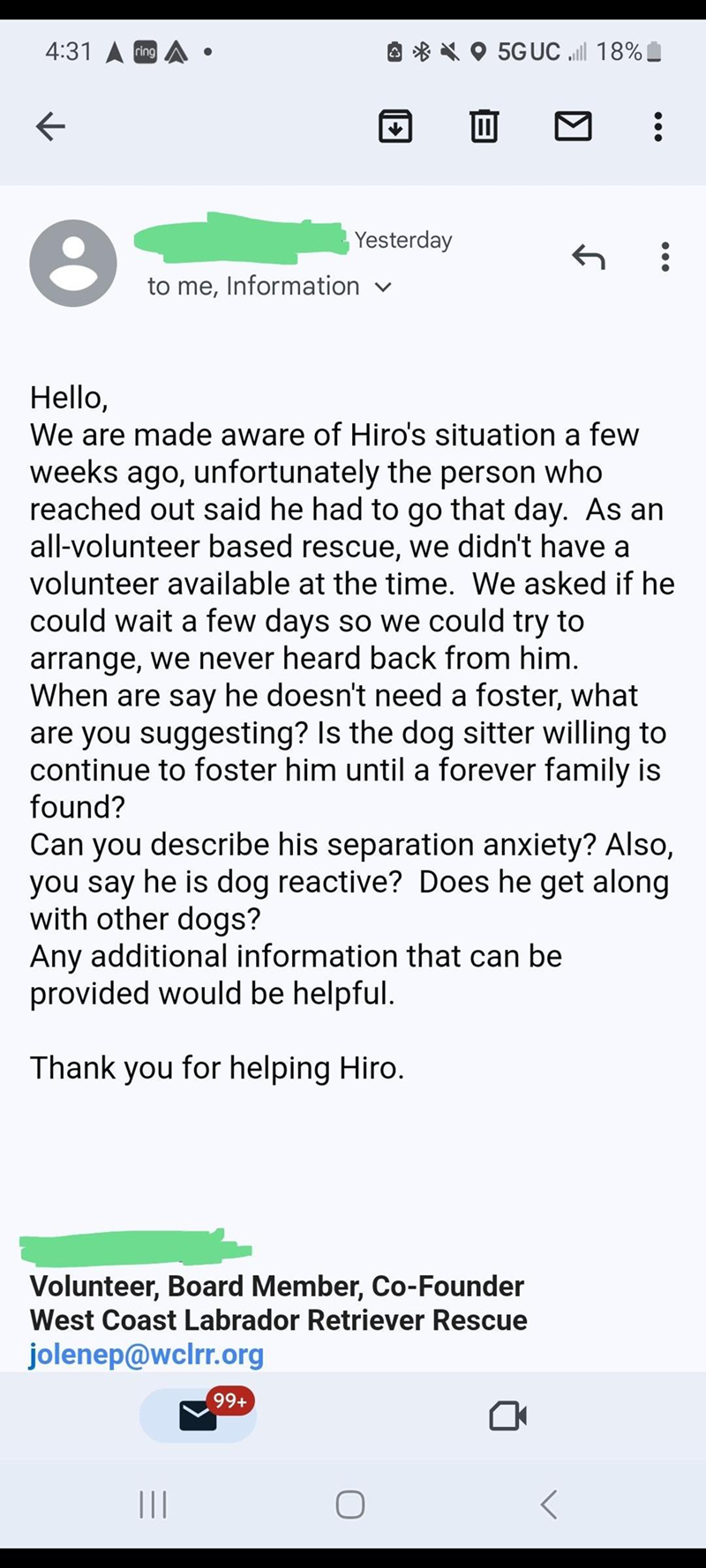 4:31 ring 5GUC .lll 18% ← ÷ Yesterday ← to me, Information ✓ Hello, We are made aware of Hiro's situation a few weeks ago, unfortunately the person who reached out said he had to go that day. As an all-volunteer based rescue, we didn't have a volunteer available at the time. We asked if he could wait a few days so we could try to arrange, we never heard back from him. When are say he doesn't need a foster, what are you suggesting? Is the dog sitter willing to continue to foster him until a forev