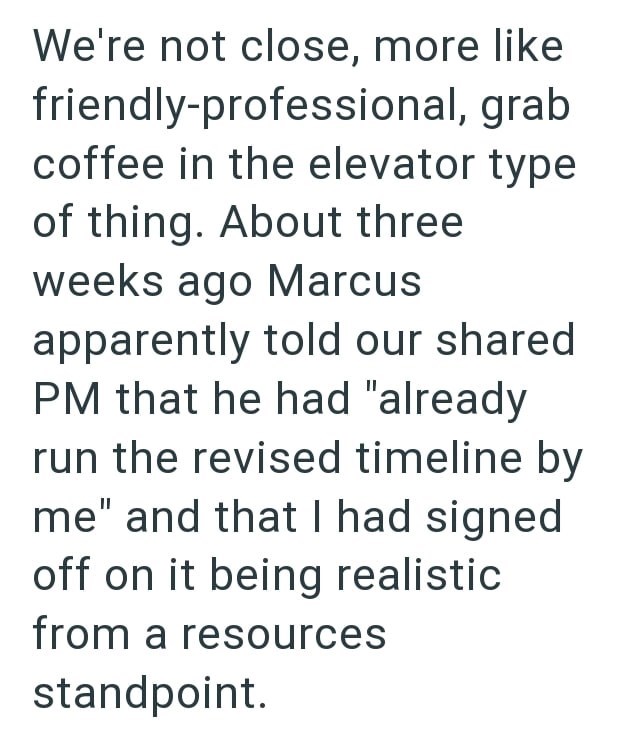 We're not close, more like friendly-professional, grab coffee in the elevator type of thing. About three weeks ago Marcus apparently told our shared PM that he had "already run the revised timeline by me" and that I had signed off on it being realistic from a resources standpoint.
