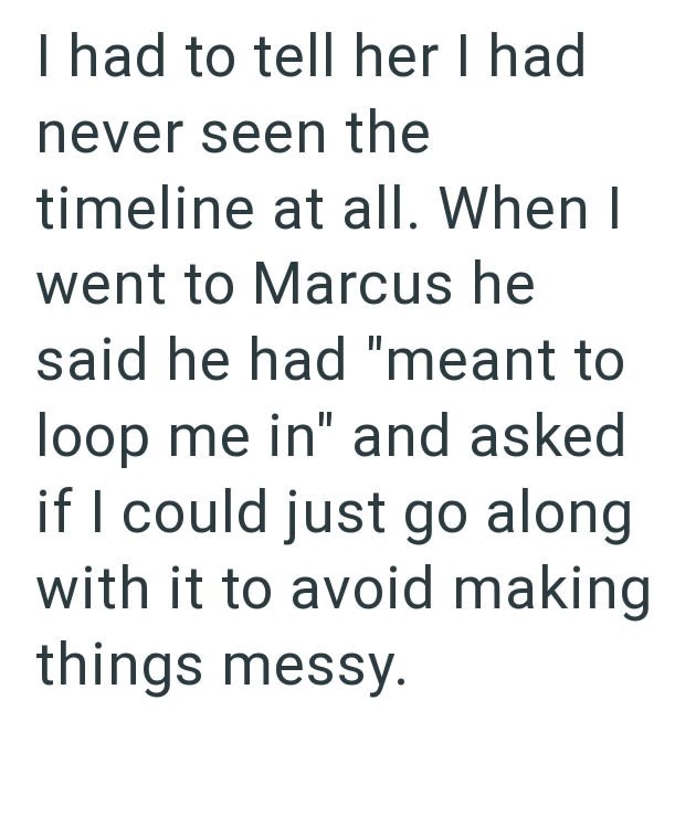 I had to tell her I had never seen the timeline at all. When I went to Marcus he said he had "meant to loop me in" and asked if I could just go along with it to avoid making things messy.