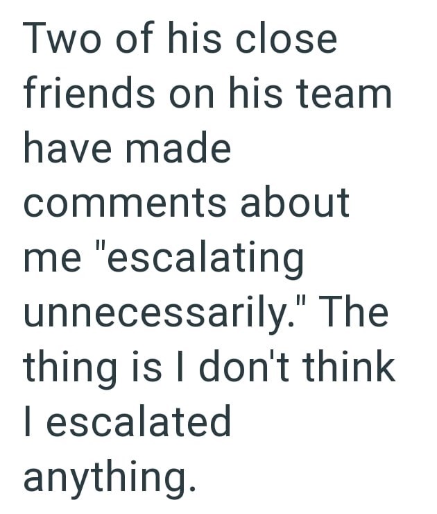 Two of his close friends on his team have made comments about me "escalating unnecessarily." The thing is I don't think I escalated anything.