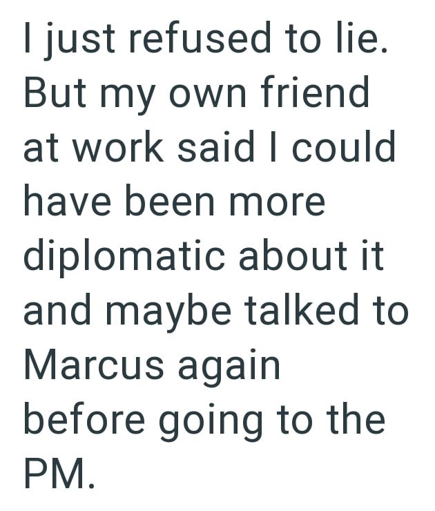 I just refused to lie. But my own friend at work said I could have been more diplomatic about it and maybe talked to Marcus again before going to the PM.