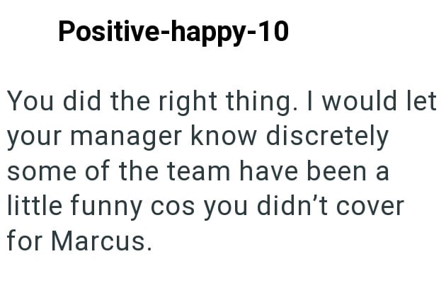 Positive-happy-10 You did the right thing. I would let your manager know discretely some of the team have been a little funny cos you didn't cover for Marcus.