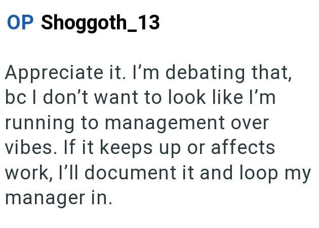 OP Shoggoth_13 Appreciate it. I'm debating that, bc I don't want to look like I'm running to management over vibes. If it keeps up or affects work, I'll document it and loop my manager in.