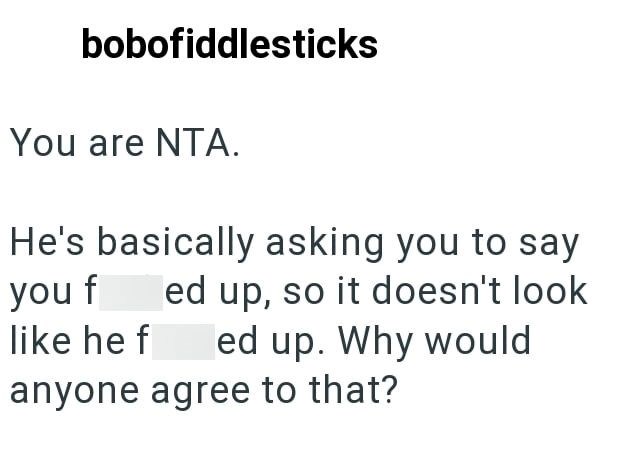 bobofiddlesticks You are NTA. He's basically asking you to say you f ed up, so it doesn't look like he f ed up. Why would anyone agree to that?