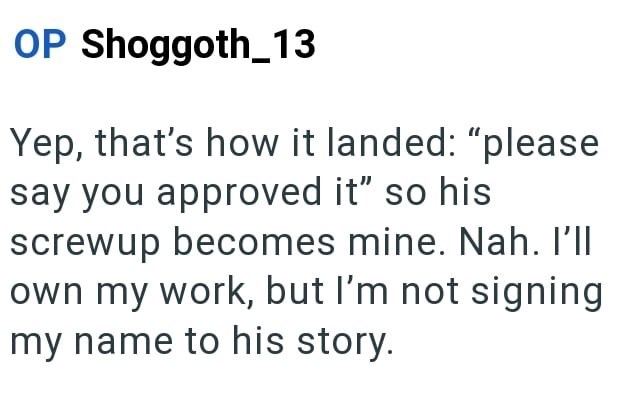 OP Shoggoth_13 Yep, that's how it landed: "please say you approved it" so his screwup becomes mine. Nah. I'll own my work, but I'm not signing my name to his story.
