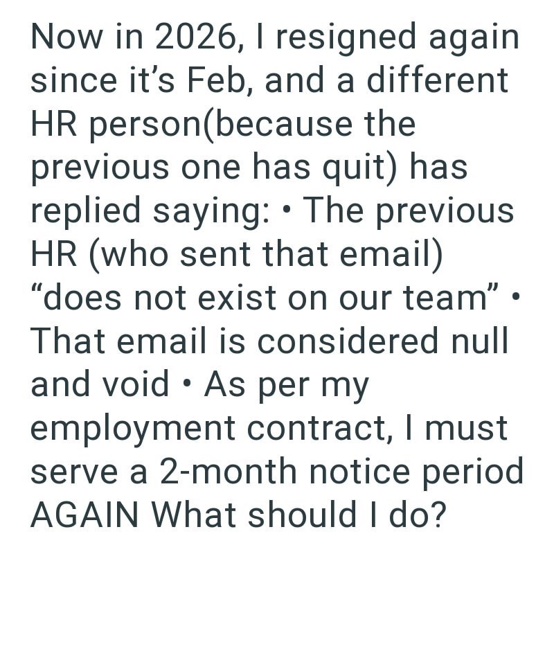 Now in 2026, I resigned again since it's Feb, and a different HR person(because the previous one has quit) has replied saying: • The previous HR (who sent that email) "does not exist on our team" • That email is considered null and void As per my employment contract, I must serve a 2-month notice period AGAIN What should I do?