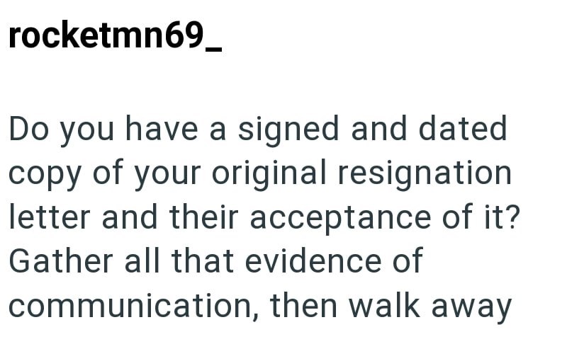 rocketmn69_ Do you have a signed and dated copy of your original resignation letter and their acceptance of it? Gather all that evidence of communication, then walk away