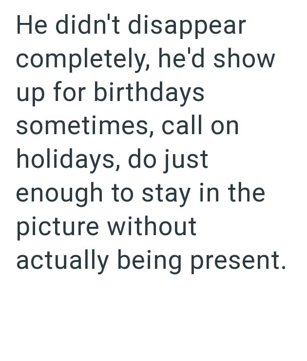 He didn't disappear completely, he'd show up for birthdays sometimes, call on holidays, do just enough to stay in the picture without actually being present.