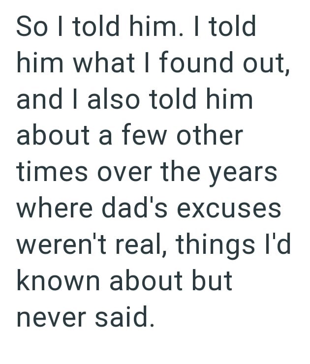 So I told him. I told him what I found out, and I also told him about a few other times over the years where dad's excuses weren't real, things I'd known about but never said.
