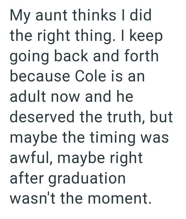 My aunt thinks I did the right thing. I keep going back and forth because Cole is an adult now and he deserved the truth, but maybe the timing was awful, maybe right after graduation wasn't the moment.