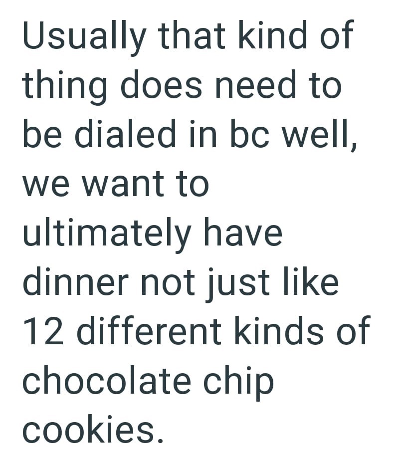 Usually that kind of thing does need to be dialed in bc well, we want to ultimately have dinner not just like 12 different kinds of chocolate chip cookies.