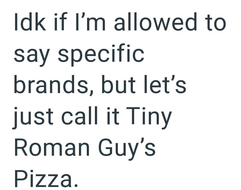 Idk if I'm allowed to say specific brands, but let's just call it Tiny Roman Guy's Pizza.