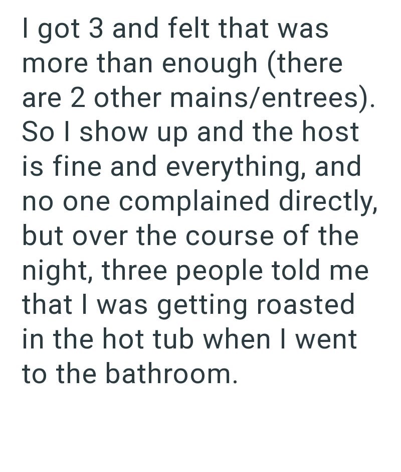 I got 3 and felt that was more than enough (there are 2 other mains/entrees). So I show up and the host is fine and everything, and no one complained directly, but over the course of the night, three people told me that I was getting roasted in the hot tub when I went to the bathroom.
