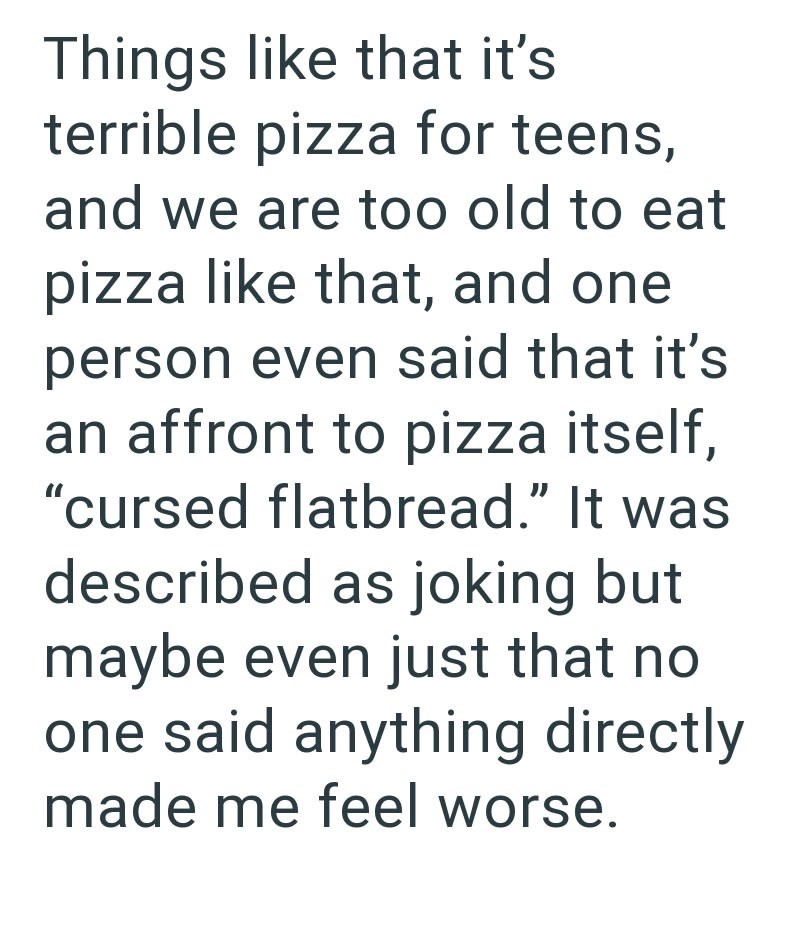 Things like that it's terrible pizza for teens, and we are too old to eat pizza like that, and one person even said that it's an affront to pizza itself, "cursed flatbread." It was described as joking but maybe even just that no one said anything directly made me feel worse.