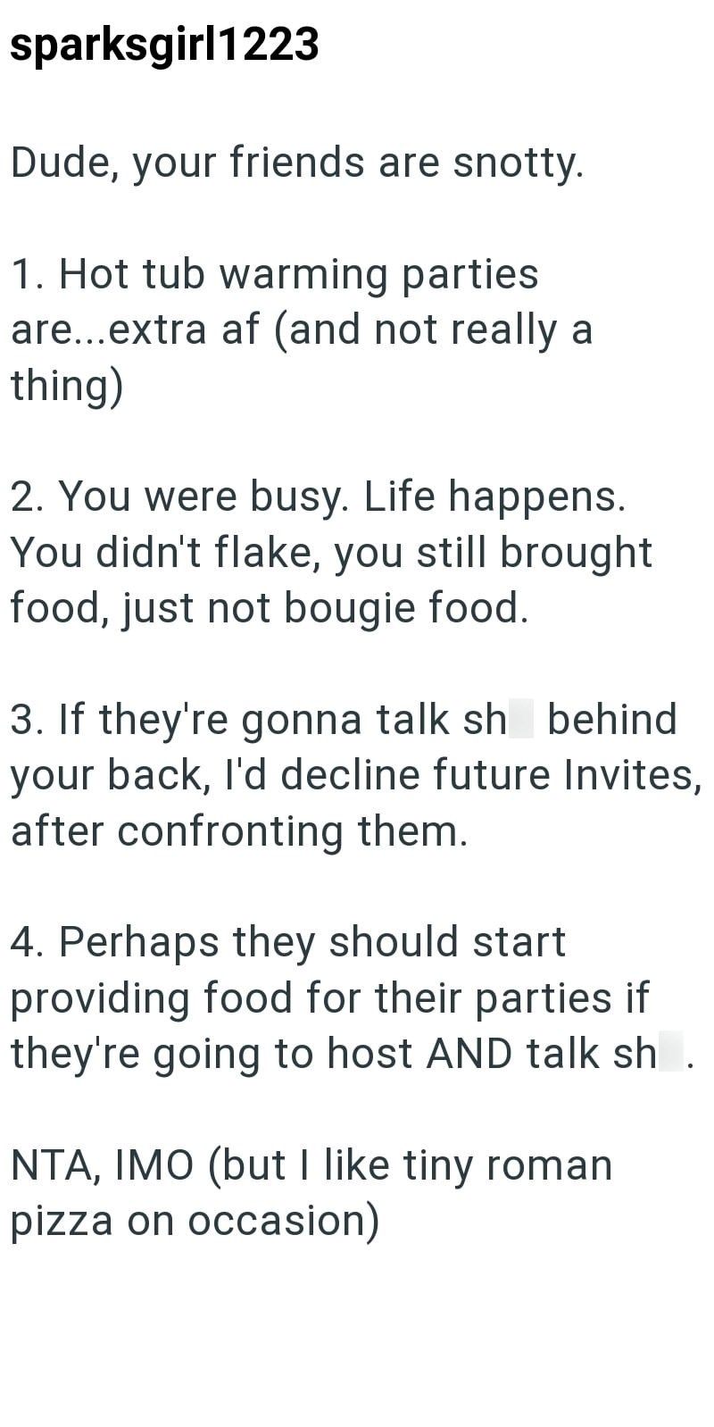 sparksgirl1223 Dude, your friends are snotty. 1. Hot tub warming parties are...extra af (and not really a thing) 2. You were busy. Life happens. You didn't flake, you still brought food, just not bougie food. 3. If they're gonna talk sh behind your back, I'd decline future Invites, after confronting them. 4. Perhaps they should start providing food for their parties if they're going to host AND talk sh NTA, IMO (but I like tiny roman pizza on occasion)