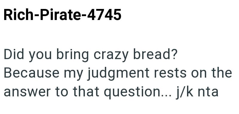 Rich-Pirate-4745 Did you bring crazy bread? Because my judgment rests on the answer to that question... j/k nta