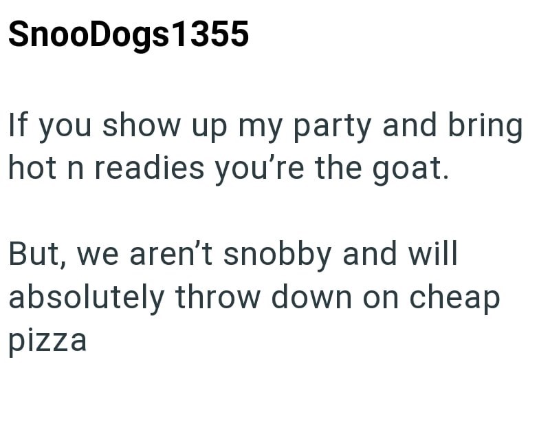 SnooDogs 1355 If you show up my party and bring hot n readies you're the goat. But, we aren't snobby and will absolutely throw down on cheap pizza