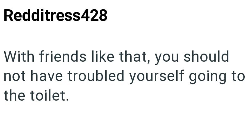 Redditress428 With friends like that, you should not have troubled yourself going to the toilet.