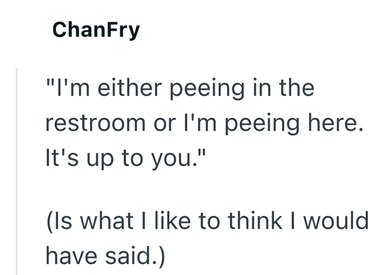 ChanFry "I'm either peeing in the restroom or I'm peeing here. It's up to you." (Is what I like to think I would have said.)