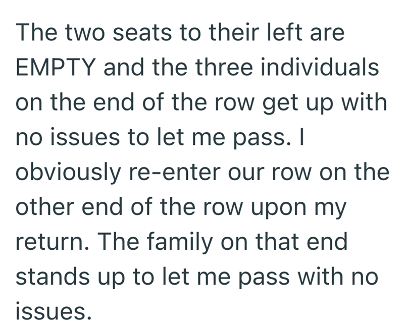 The two seats to their left are EMPTY and the three individuals on the end of the row get up with no issues to let me pass. I obviously re-enter our row on the other end of the row upon my return. The family on that end stands up to let me pass with no issues.