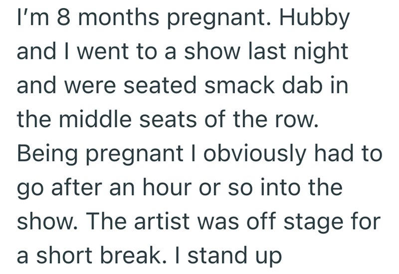 I'm 8 months pregnant. Hubby and I went to a show last night and were seated smack dab in the middle seats of the row. Being pregnant I obviously had to go after an hour or so into the show. The artist was off stage for a short break. I stand up