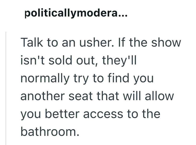 politicallymodera... Talk to an usher. If the show isn't sold out, they'll normally try to find you another seat that will allow you better access to the bathroom.