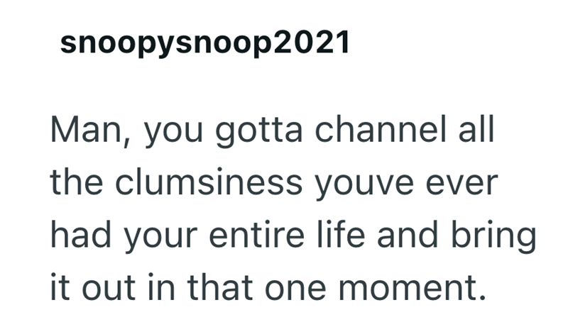 snoopysnoop2021 Man, you gotta channel all the clumsiness youve ever had your entire life and bring it out in that one moment.