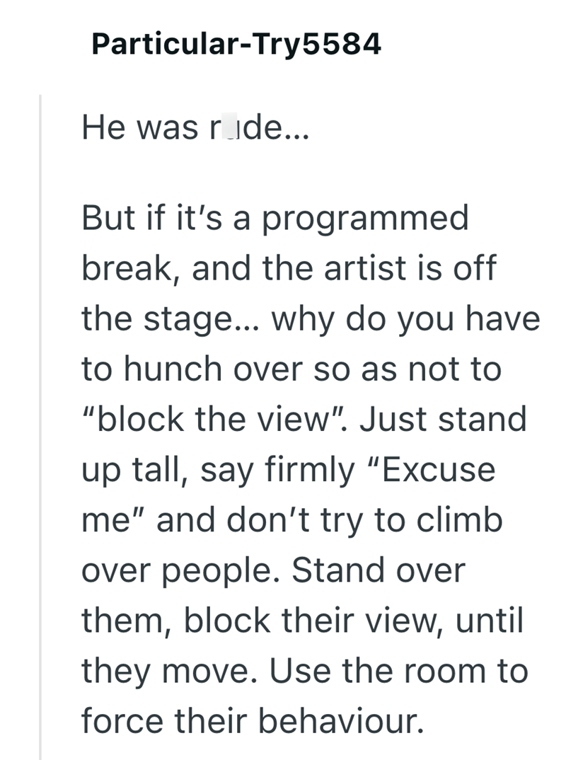 Particular-Try5584 He was ride... But if it's a programmed break, and the artist is off the stage... why do you have to hunch over so as not to "block the view". Just stand up tall, say firmly "Excuse me" and don't try to climb over people. Stand over them, block their view, until they move. Use the room to force their behaviour.