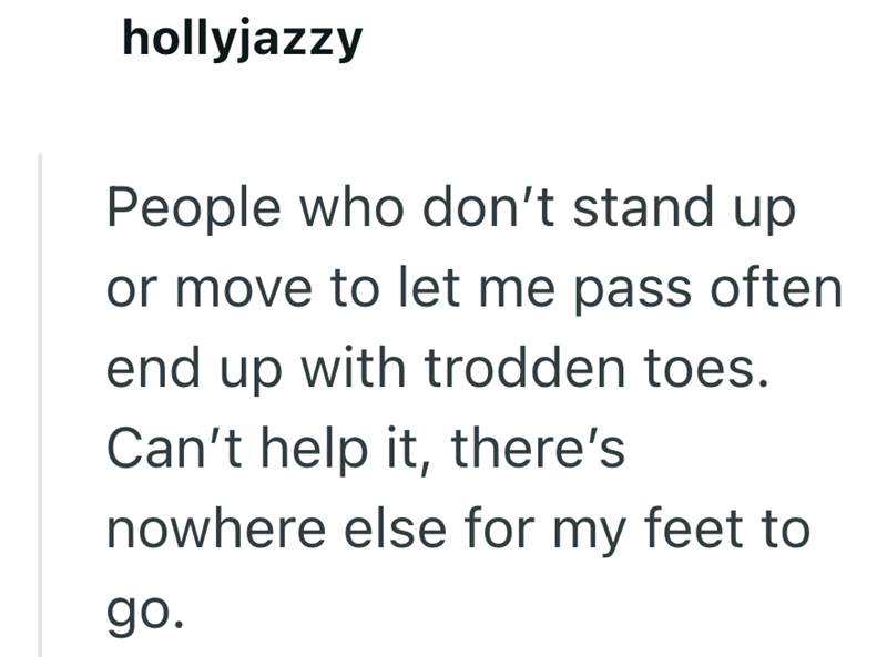 hollyjazzy People who don't stand up or move to let me pass often end up with trodden toes. Can't help it, there's nowhere else for my feet to go.
