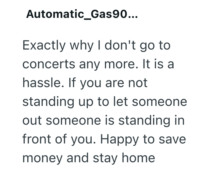 Automatic_Gas90... Exactly why I don't go to concerts any more. It is a hassle. If you are not standing up to let someone out someone is standing in front of you. Happy to save money and stay home