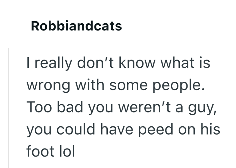 Robbiandcats I really don't know what is wrong with some people. Too bad you weren't a guy, you could have peed on his foot lol