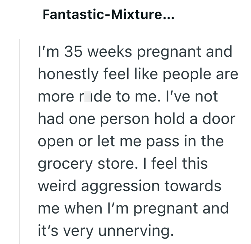 Fantastic-Mixture... I'm 35 weeks pregnant and honestly feel like people are more ride to me. I've not had one person hold a door open or let me pass in the grocery store. I feel this weird aggression towards me when I'm pregnant and it's very unnerving.
