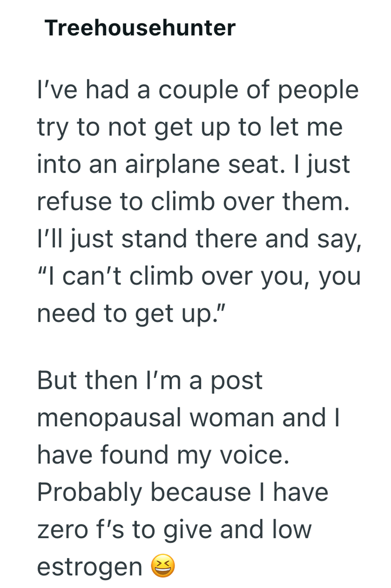Treehousehunter I've had a couple of people try to not get up to let me into an airplane seat. I just refuse to climb over them. I'll just stand there and say, "I can't climb over you, you need to get up." But then I'm a post menopausal woman and I have found my voice. Probably because I have zero f's to give and low estrogen