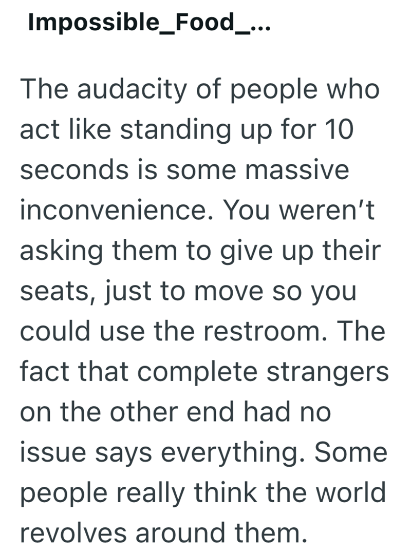 Impossible_Food_... The audacity of people who act like standing up for 10 seconds is some massive inconvenience. You weren't asking them to give up their seats, just to move so you could use the restroom. The fact that complete strangers on the other end had no issue says everything. Some people really think the world revolves around them.
