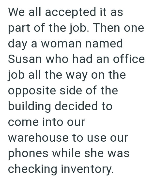 We all accepted it as part of the job. Then one day a woman named Susan who had an office job all the way on the opposite side of the building decided to come into our warehouse to use our phones while she was checking inventory.