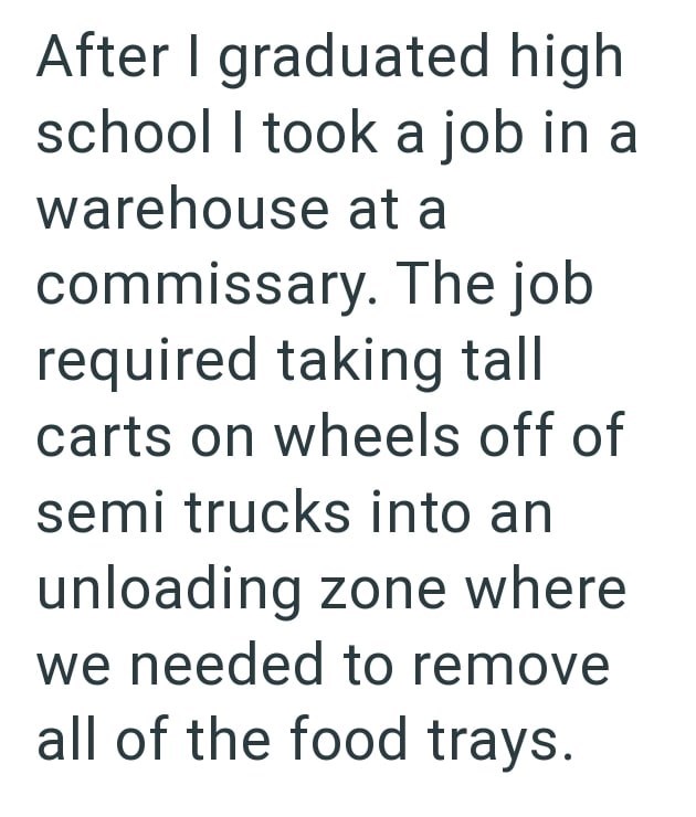 After I graduated high school I took a job in a warehouse at a commissary. The job required taking tall carts on wheels off of semi trucks into an unloading zone where we needed to remove all of the food trays.