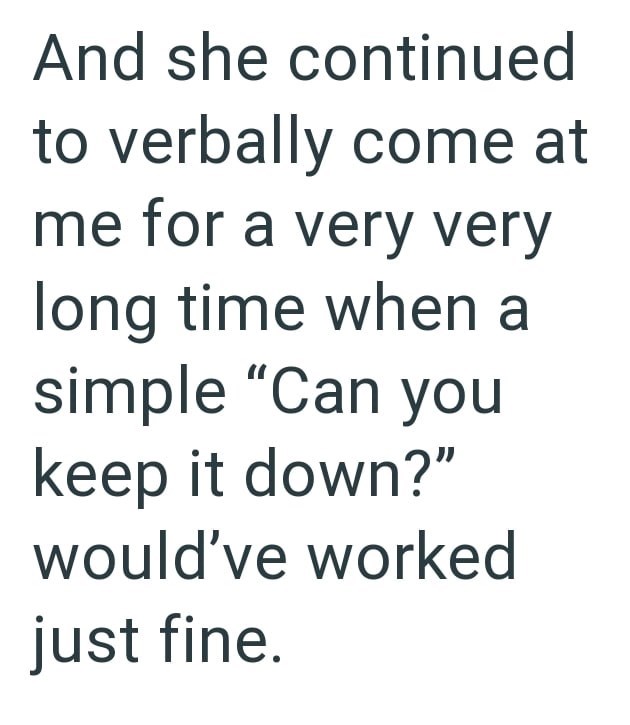 And she continued to verbally come at me for a very very long time when a simple "Can you keep it down?" would've worked just fine.