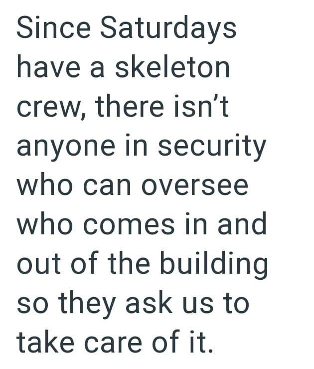 Since Saturdays have a skeleton crew, there isn't anyone in security who can oversee who comes in and out of the building so they ask us to take care of it.