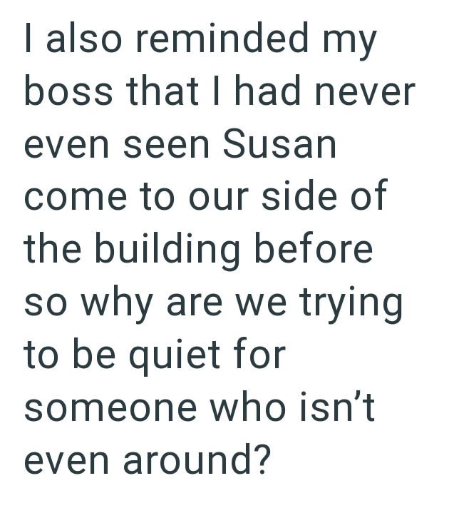 I also reminded my boss that I had never even seen Susan come to our side of the building before so why are we trying to be quiet for someone who isn't even around?