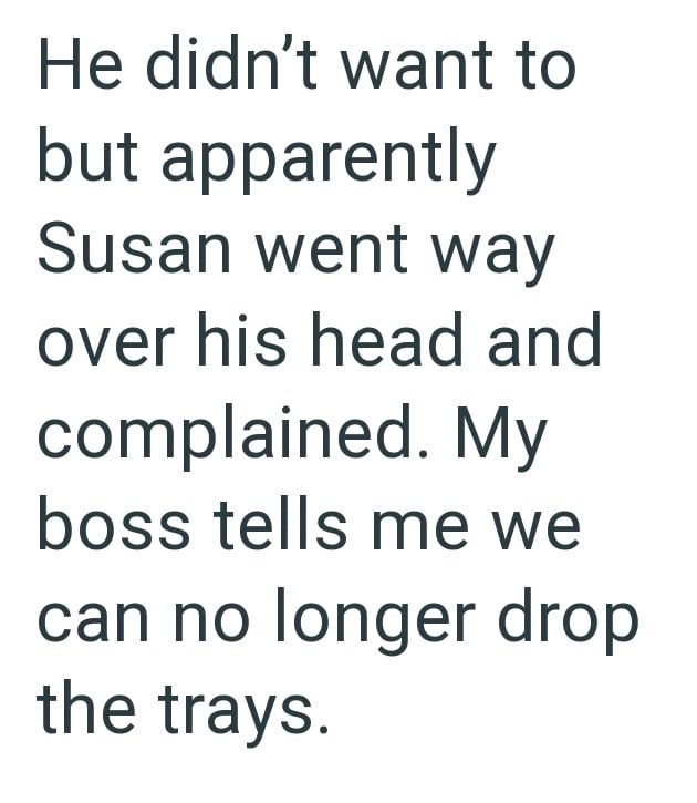 He didn't want to but apparently Susan went way over his head and complained. My boss tells me we can no longer drop the trays.