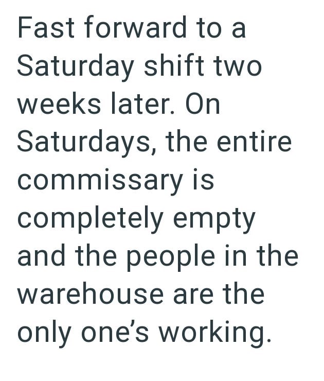Fast forward to a Saturday shift two weeks later. On Saturdays, the entire commissary is completely empty and the people in the warehouse are the only one's working.