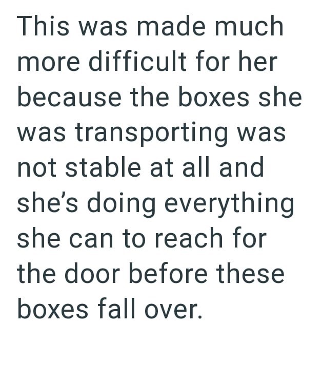 This was made much more difficult for her because the boxes she was transporting was not stable at all and she's doing everything she can to reach for the door before these boxes fall over.