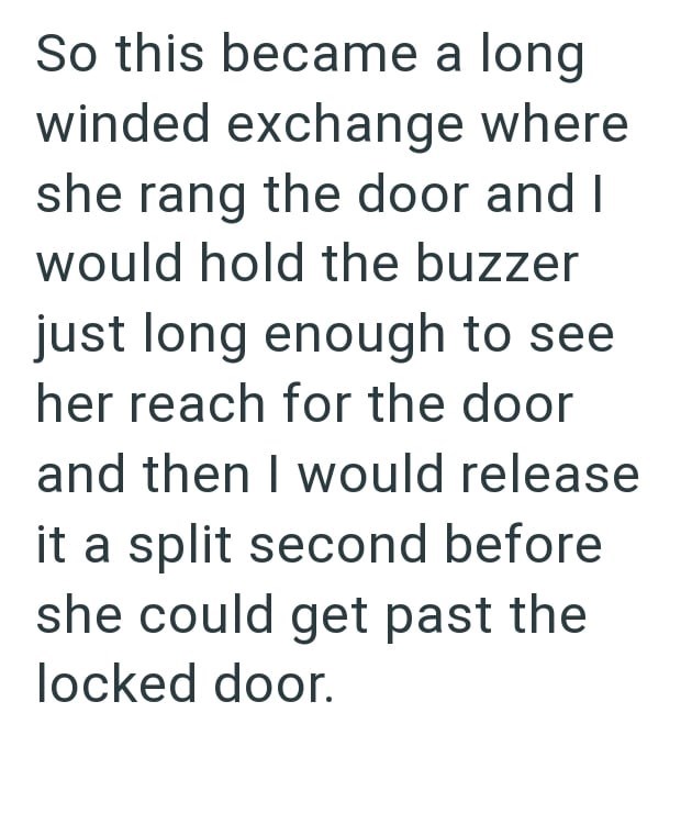So this became a long winded exchange where she rang the door and I would hold the buzzer just long enough to see her reach for the door and then I would release it a split second before she could get past the locked door.