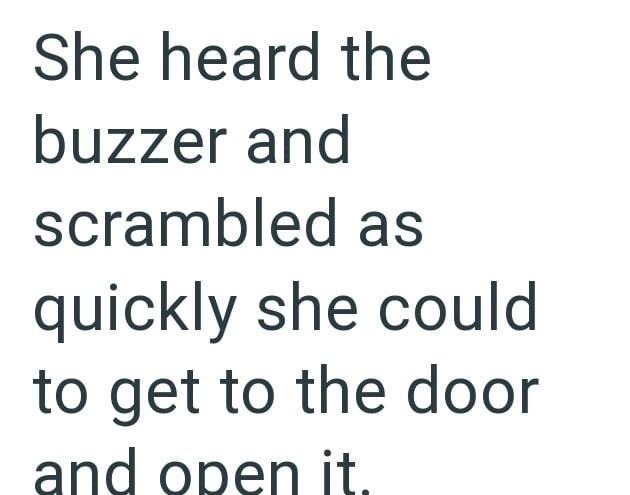 She heard the buzzer and scrambled as quickly she could to get to the door and open it.
