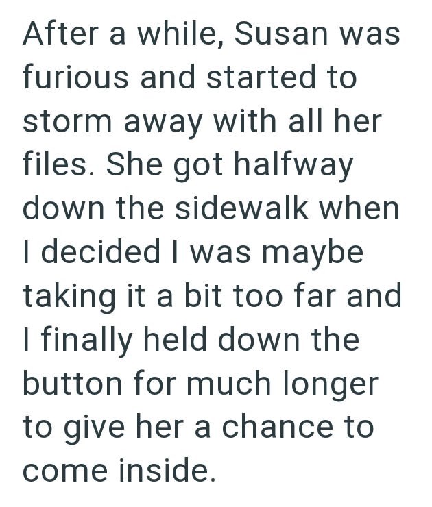 After a while, Susan was furious and started to storm away with all her files. She got halfway down the sidewalk when I decided I was maybe taking it a bit too far and I finally held down the button for much longer to give her a chance to come inside.