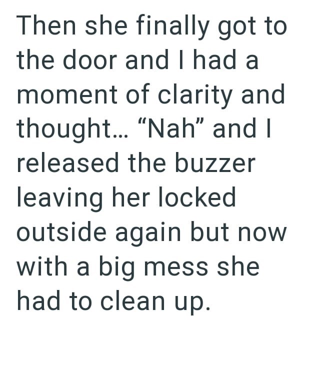 Then she finally got to the door and I had a moment of clarity and thought... "Nah" and I released the buzzer leaving her locked outside again but now with a big mess she had to clean up.